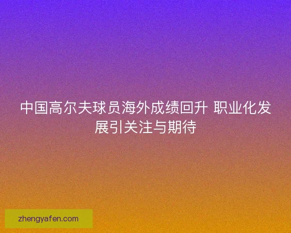中国高尔夫球员海外成绩回升 职业化发展引关注与期待 中国高尔夫球员海外成绩回升 职业化发展引关注与期待