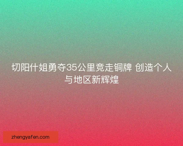 切阳什姐勇夺35公里竞走铜牌 创造个人与地区新辉煌 切阳什姐勇夺35公里竞走铜牌 创造个人与地区新辉煌