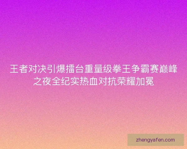 王者对决引爆擂台重量级拳王争霸赛巅峰之夜全纪实热血对抗荣耀加冕