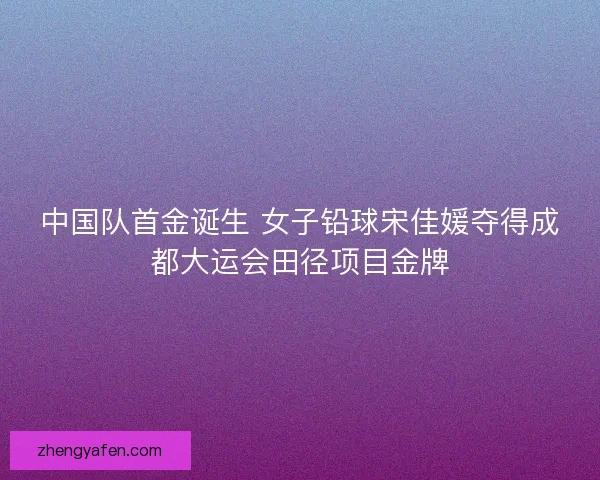 中国队首金诞生 女子铅球宋佳媛夺得成都大运会田径项目金牌 中国队首金诞生 女子铅球宋佳媛夺得成都大运会田径项目金牌