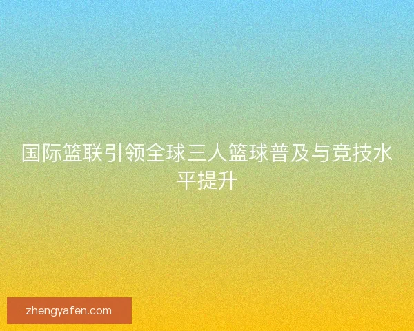 国际篮联引领全球三人篮球普及与竞技水平提升