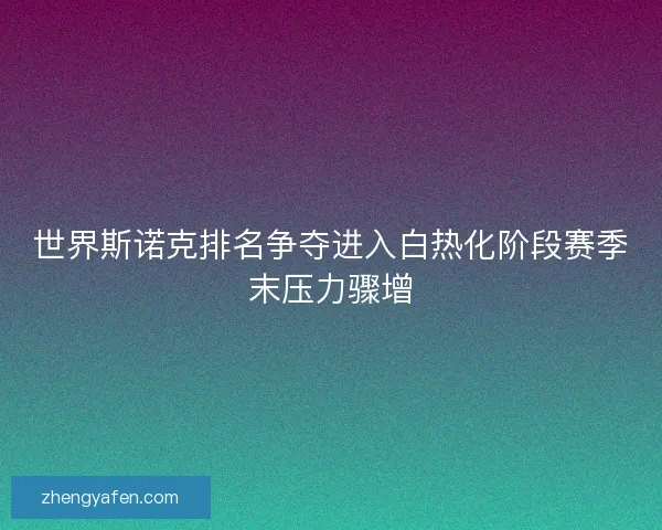 世界斯诺克排名争夺进入白热化阶段赛季末压力骤增 世界斯诺克排名争夺进入白热化阶段赛季末压力骤增