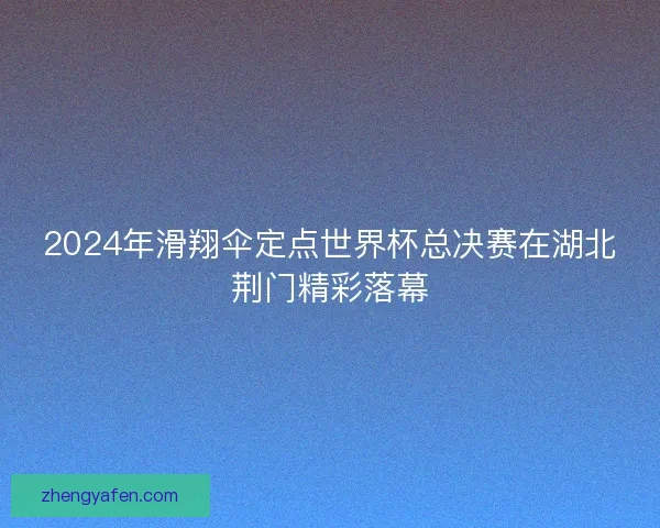 2024年滑翔伞定点世界杯总决赛在湖北荆门精彩落幕 2024年滑翔伞定点世界杯总决赛在湖北荆门精彩落幕