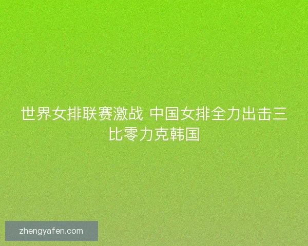 世界女排联赛激战 中国女排全力出击三比零力克韩国 世界女排联赛激战 中国女排全力出击三比零力克韩国
