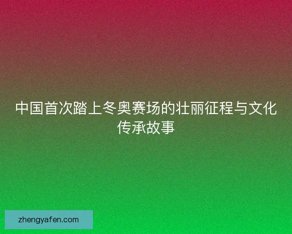 中国首次踏上冬奥赛场的壮丽征程与文化传承故事 中国首次踏上冬奥赛场的壮丽征程与文化传承故事